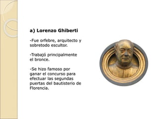 a) Lorenzo Ghiberti
-Fue orfebre, arquitecto y
sobretodo escultor.
-Trabajó principalmente
el bronce.
-Se hizo famoso por
ganar el concurso para
efectuar las segundas
puertas del bautisterio de
Florencia.
 