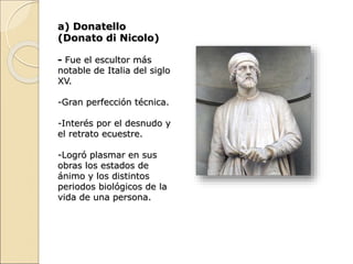 a) Donatello
(Donato di Nicolo)
- Fue el escultor más
notable de Italia del siglo
XV.
-Gran perfección técnica.
-Interés por el desnudo y
el retrato ecuestre.
-Logró plasmar en sus
obras los estados de
ánimo y los distintos
periodos biológicos de la
vida de una persona.
 