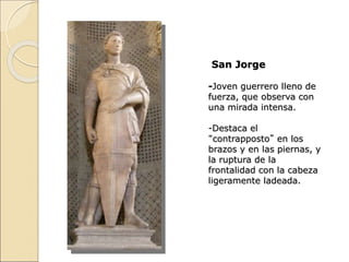 San Jorge
-Joven guerrero lleno de
fuerza, que observa con
una mirada intensa.
-Destaca el
“contrapposto” en los
brazos y en las piernas, y
la ruptura de la
frontalidad con la cabeza
ligeramente ladeada.
 