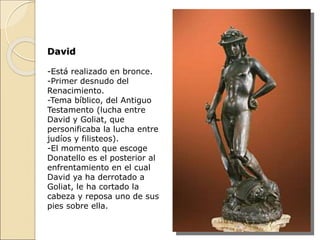 David
-Está realizado en bronce.
-Primer desnudo del
Renacimiento.
-Tema bíblico, del Antiguo
Testamento (lucha entre
David y Goliat, que
personificaba la lucha entre
judíos y filisteos).
-El momento que escoge
Donatello es el posterior al
enfrentamiento en el cual
David ya ha derrotado a
Goliat, le ha cortado la
cabeza y reposa uno de sus
pies sobre ella.
 