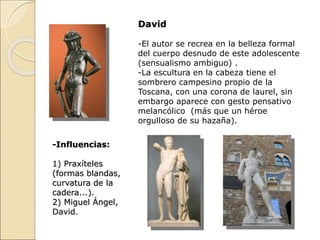 David
-El autor se recrea en la belleza formal
del cuerpo desnudo de este adolescente
(sensualismo ambiguo) .
-La escultura en la cabeza tiene el
sombrero campesino propio de la
Toscana, con una corona de laurel, sin
embargo aparece con gesto pensativo
melancólico (más que un héroe
orgulloso de su hazaña).
-Influencias:
1) Praxíteles
(formas blandas,
curvatura de la
cadera...).
2) Miguel Ángel,
David.
 
