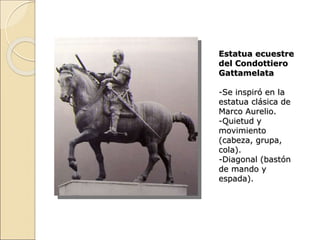 Estatua ecuestre
del Condottiero
Gattamelata
-Se inspiró en la
estatua clásica de
Marco Aurelio.
-Quietud y
movimiento
(cabeza, grupa,
cola).
-Diagonal (bastón
de mando y
espada).
 