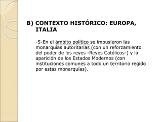 B) CONTEXTO HISTÓRICO: EUROPA,
ITALIA
-5-En el ámbito político se impusieron las
monarquías autoritarias (con un reforzamiento
del poder de los reyes -Reyes Católicos-) y la
aparición de los Estados Modernos (con
instituciones comunes a todo un territorio regido
por estas monarquías).
 