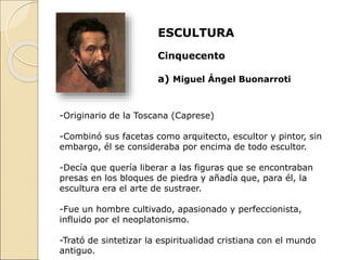 ESCULTURA
Cinquecento
a) Miguel Ángel Buonarroti
-Originario de la Toscana (Caprese)
-Combinó sus facetas como arquitecto, escultor y pintor, sin
embargo, él se consideraba por encima de todo escultor.
-Decía que quería liberar a las figuras que se encontraban
presas en los bloques de piedra y añadía que, para él, la
escultura era el arte de sustraer.
-Fue un hombre cultivado, apasionado y perfeccionista,
influido por el neoplatonismo.
-Trató de sintetizar la espiritualidad cristiana con el mundo
antiguo.
 