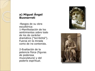 a) Miguel Ángel
Buonarroti
-Rasgos de su obra
escultórica:
1-Manifestación de los
sentimientos sobre todo
de los de carácter
dramático (“terribilitá”).
Fuerza en la mirada
como de ira contenida.
2-Exaltación de la
potencia física (figuras
de poderosa
musculatura) y del
poderío espiritual.
 