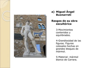 a) Miguel Ángel
Buonarroti
Rasgos de su obra
escultórica
3-Movimientos
contenidos y
equilibrados.
4-Grandiosidad de las
figuras. Figuras
colosales hechas en
grandes bloques de
mármol.
5-Material: mármol
blanco de Carrara.
 