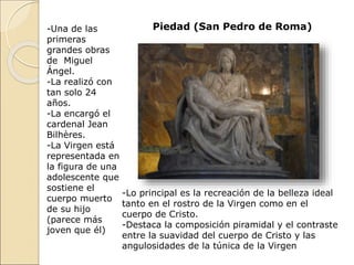Piedad (San Pedro de Roma)
-Una de las
primeras
grandes obras
de Miguel
Ángel.
-La realizó con
tan solo 24
años.
-La encargó el
cardenal Jean
Bilhères.
-La Virgen está
representada en
la figura de una
adolescente que
sostiene el
cuerpo muerto
de su hijo
(parece más
joven que él)
-Lo principal es la recreación de la belleza ideal
tanto en el rostro de la Virgen como en el
cuerpo de Cristo.
-Destaca la composición piramidal y el contraste
entre la suavidad del cuerpo de Cristo y las
angulosidades de la túnica de la Virgen
 