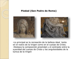 Piedad (San Pedro de Roma)
-Lo principal es la recreación de la belleza ideal tanto
en el rostro de la Virgen como en el cuerpo de Cristo.
-Destaca la composición piramidal y el contraste entre la
suavidad del cuerpo de Cristo y las angulosidades de la
túnica de la Virgen
 