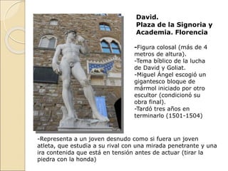 David.
Plaza de la Signoria y
Academia. Florencia
-Figura colosal (más de 4
metros de altura).
-Tema bíblico de la lucha
de David y Goliat.
-Miguel Ángel escogió un
gigantesco bloque de
mármol iniciado por otro
escultor (condicionó su
obra final).
-Tardó tres años en
terminarlo (1501-1504)
-Representa a un joven desnudo como si fuera un joven
atleta, que estudia a su rival con una mirada penetrante y una
ira contenida que está en tensión antes de actuar (tirar la
piedra con la honda)
 