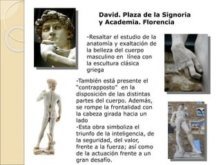 David. Plaza de la Signoria
y Academia. Florencia
-Resaltar el estudio de la
anatomía y exaltación de
la belleza del cuerpo
masculino en línea con
la escultura clásica
griega
-También está presente el
“contrapposto” en la
disposición de las distintas
partes del cuerpo. Además,
se rompe la frontalidad con
la cabeza girada hacia un
lado
-Esta obra simboliza el
triunfo de la inteligencia, de
la seguridad, del valor,
frente a la fuerza; así como
de la actuación frente a un
gran desafío.
 