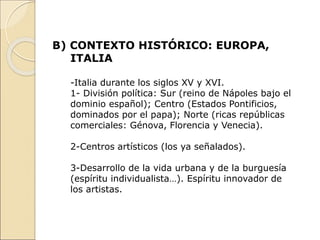 B) CONTEXTO HISTÓRICO: EUROPA,
ITALIA
-Italia durante los siglos XV y XVI.
1- División política: Sur (reino de Nápoles bajo el
dominio español); Centro (Estados Pontificios,
dominados por el papa); Norte (ricas repúblicas
comerciales: Génova, Florencia y Venecia).
2-Centros artísticos (los ya señalados).
3-Desarrollo de la vida urbana y de la burguesía
(espíritu individualista…). Espíritu innovador de
los artistas.
 