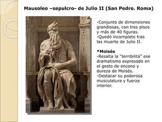 Mausoleo –sepulcro- de Julio II (San Pedro. Roma)
-Conjunto de dimensiones
grandiosas, con tres pisos
y más de 40 figuras.
-Quedó incompleto tras
las muerte de Julio II.
*Moisés
-Resalta la “terribilitá” ese
dramatismo expresado en
el gesto de encono y
dureza de Moisés.
-Destacar su poderosa
musculatura y fuerza
interior.
 
