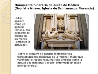 Monumento funerario de Julián de Médicis
(Sacristía Nueva, Iglesia de San Lorenzo, Florencia)
-Julián
aparece
como un
general
romano, con
el bastón de
mando en
las manos
(simboliza la
actividad).
-Sobre el sepulcro se pueden contemplar las
representaciones alegóricas de la “Noche”, mujer que
manifiesta el reposo nocturno (con símbolos como la
lechuza y la máscara) y el”Día” enformade un joven
lleno de energía.
 