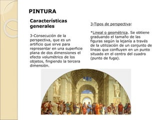PINTURA
3-Tipos de perspectiva:
*Lineal o geométrica. Se obtiene
graduando el tamaño de las
figuras según la lejanía a través
de la utilización de un conjunto de
líneas que confluyen en un punto
situado en el centro del cuadro
(punto de fuga).
Características
generales
3-Consecución de la
perspectiva, que es un
artificio que sirve para
representar en una superficie
plana de dos dimensiones el
efecto volumétrico de los
objetos, fingiendo la tercera
dimensión.
 