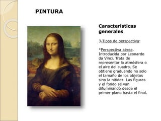 PINTURA
Características
generales
3-Tipos de perspectiva:
*Perspectiva aérea.
Introducida por Leonardo
da Vinci. Trata de
representar la atmósfera o
el aire del cuadro. Se
obtiene graduando no solo
el tamaño de los objetos
sino la nitidez. Las figuras
y el fondo se van
difuminando desde el
primer plano hasta el final.
 