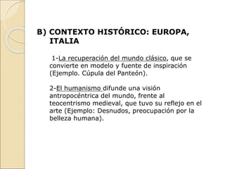 B) CONTEXTO HISTÓRICO: EUROPA,
ITALIA
1-La recuperación del mundo clásico, que se
convierte en modelo y fuente de inspiración
(Ejemplo. Cúpula del Panteón).
2-El humanismo difunde una visión
antropocéntrica del mundo, frente al
teocentrismo medieval, que tuvo su reflejo en el
arte (Ejemplo: Desnudos, preocupación por la
belleza humana).
 