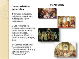PINTURA
Características
generales
4-Temas: históricos,
religiosos, alegóricos,
mitológicos (gran
expansión).
5-Las Pinturas se
hicieron sobre soportes
como muros o sobre
tablas o lienzos,
utilizándose técnicas
cómo el fresco, temple,
óleo.
6- Centros artísticos:
Florencia durante el
“Quattrocento”. Roma y
Venecia durante el
“Cinquecento”.
 