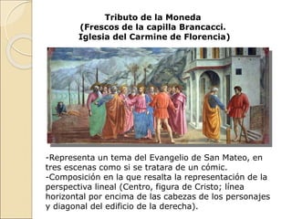 Tributo de la Moneda
(Frescos de la capilla Brancacci.
Iglesia del Carmine de Florencia)
-Representa un tema del Evangelio de San Mateo, en
tres escenas como si se tratara de un cómic.
-Composición en la que resalta la representación de la
perspectiva lineal (Centro, figura de Cristo; línea
horizontal por encima de las cabezas de los personajes
y diagonal del edificio de la derecha).
 