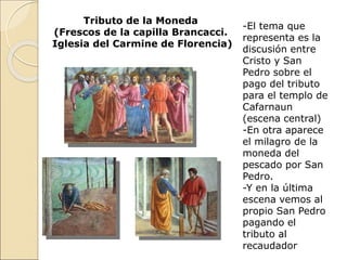 Tributo de la Moneda
(Frescos de la capilla Brancacci.
Iglesia del Carmine de Florencia)
-El tema que
representa es la
discusión entre
Cristo y San
Pedro sobre el
pago del tributo
para el templo de
Cafarnaun
(escena central)
-En otra aparece
el milagro de la
moneda del
pescado por San
Pedro.
-Y en la última
escena vemos al
propio San Pedro
pagando el
tributo al
recaudador
 
