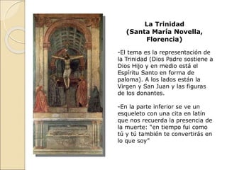 La Trinidad
(Santa María Novella,
Florencia)
-El tema es la representación de
la Trinidad (Dios Padre sostiene a
Dios Hijo y en medio está el
Espíritu Santo en forma de
paloma). A los lados están la
Virgen y San Juan y las figuras
de los donantes.
-En la parte inferior se ve un
esqueleto con una cita en latín
que nos recuerda la presencia de
la muerte: “en tiempo fui como
tú y tú también te convertirás en
lo que soy”
 
