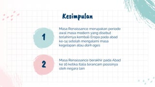 Kesimpulan
Masa Renaissance berakhir pada Abad
ke 16 ketika Italia terancam posisinya
oleh negara lain
1
Masa Renaissance merupakan periode
awal masa modern yang disebut
terlahirnya kembali Eropa pada abad
ke-14 setelah mengalami masa
kegelapan atau dark ages
2
 
