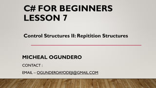 C# FOR BEGINNERS
LESSON 7
MICHEAL OGUNDERO
CONTACT :
EMAIL – OGUNDEROAYODEJI@GMAIL.COM
Control Structures II: Repitition Structures
 