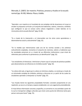 Mercado, E. (2007). Ser maestro. Prácticas, proceso y rituales en la escuela
normal (pp. 45-99). México: Plaza y Valdés.




“Aprender a ser maestro es el resultado de una compleja red de situaciones en la que se
anudan la propuesta curricular y el conjunto de tradiciones, valores, creencias y símbolos
que configuran lo que se conoce como cultura magisterial y están latentes en la
microcultura de la escuela Normal” (pág. 45-46).



“Es a través de la interacción y el intercambio con los otros como aprendemos a
desenvolvernos social y culturalmente” (pág. 52).



“En la medida que interiorizamos cada una de las normas sociales y las prácticas
culturalmente aceptadas, recreamos el conjunto de creencias, valores y tradiciones que
las sociedades preservan en y a través de sus diferentes instituciones y que sirven de
referentes para conformar la pertenencia y la identificación” (pág. 52).



“Los estudiantes al interactuar, interiorizan y hacen suyo el conjunto de prácticas posibles
para desenvolverse con eficiencia en el ámbito escolar” (pág. 54).



“La cultura del aula, al igual que la cultura en términos amplios, se construye a través de
un entramado complejo de símbolos, prácticas y discursos en y a partir de los cuales los
estudiantes aprenden a interpretar su mundo” (pág. 57).



“Los rituales tienen las siguientes propiedades formales: consisten propiamente en una
repetición, ya sea en un tiempo y espacio establecido o en uno vagamente preestablecido.

El ritual ofrece información concreta y específica, se convierte en una actividad a partir de
la cual se transportan códigos culturales que sirven como punto de referencia tanto para
pensar como para hacer” (pág. 72).
 