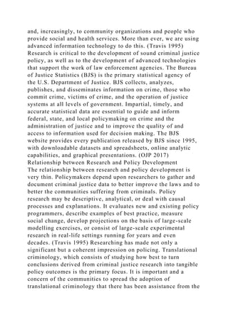 and, increasingly, to community organizations and people who
provide social and health services. More than ever, we are using
advanced information technology to do this. (Travis 1995)
Research is critical to the development of sound criminal justice
policy, as well as to the development of advanced technologies
that support the work of law enforcement agencies. The Bureau
of Justice Statistics (BJS) is the primary statistical agency of
the U.S. Department of Justice. BJS collects, analyzes,
publishes, and disseminates information on crime, those who
commit crime, victims of crime, and the operation of justice
systems at all levels of government. Impartial, timely, and
accurate statistical data are essential to guide and inform
federal, state, and local policymaking on crime and the
administration of justice and to improve the quality of and
access to information used for decision making. The BJS
website provides every publication released by BJS since 1995,
with downloadable datasets and spreadsheets, online analytic
capabilities, and graphical presentations. (OJP 2017)
Relationship between Research and Policy Development
The relationship between research and policy development is
very thin. Policymakers depend upon researchers to gather and
document criminal justice data to better improve the laws and to
better the communities suffering from criminals. Policy
research may be descriptive, analytical, or deal with causal
processes and explanations. It evaluates new and existing policy
programmers, describe examples of best practice, measure
social change, develop projections on the basis of large-scale
modelling exercises, or consist of large-scale experimental
research in real-life settings running for years and even
decades. (Travis 1995) Researching has made not only a
significant but a coherent impression on policing. Translational
criminology, which consists of studying how best to turn
conclusions derived from criminal justice research into tangible
policy outcomes is the primary focus. It is important and a
concern of the communities to spread the adoption of
translational criminology that there has been assistance from the
 