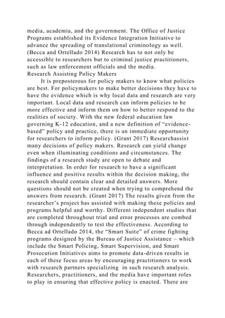 media, academia, and the government. The Office of Justice
Programs established its Evidence Integration Initiative to
advance the spreading of translational criminology as well.
(Becca and Ortellado 2014) Research has to not only be
accessible to researchers but to criminal justice practitioners,
such as law enforcement officials and the media.
Research Assisting Policy Makers
It is preposterous for policy makers to know what policies
are best. For policymakers to make better decisions they have to
have the evidence which is why local data and research are very
important. Local data and research can inform policies to be
more effective and inform them on how to better respond to the
realities of society. With the new federal education law
governing K-12 education, and a new definition of “evidence-
based” policy and practice, there is an immediate opportunity
for researchers to inform policy. (Grant 2017) Researchassist
many decisions of policy makers. Research can yield change
even when illuminating conditions and circumstances. The
findings of a research study are open to debate and
interpretation. In order for research to have a significant
influence and positive results within the decision making, the
research should contain clear and detailed answers. More
questions should not be created when trying to comprehend the
answers from research. (Grant 2017) The results given from the
researcher’s project has assisted with making these policies and
programs helpful and worthy. Different independent studies that
are completed throughout trial and error processes are combed
through independently to test the effectiveness. According to
Becca ad Ortellado 2014, the “Smart Suite” of crime fighting
programs designed by the Bureau of Justice Assistance – which
include the Smart Policing, Smart Supervision, and Smart
Prosecution Initiatives aims to promote data-driven results in
each of these focus areas by encouraging practitioners to work
with research partners specializing in such research analysis.
Researchers, practitioners, and the media have important roles
to play in ensuring that effective policy is enacted. There are
 