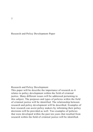 7
Research and Policy Development Paper
Research and Policy Development
This paper will be describe the importance of research as it
relates to policy development within the field of criminal
justice. Many different issues will be addressed pertaining to
this subject. The purposes and types of policies within the field
of criminal justice will be identified. The relationship between
research and policy development will be described. Examples of
how research can assist policy makers by informing their policy
decisions will be provided as well. Two examples of policies
that were developed within the past ten years that resulted from
research within the field of criminal justice will be identified.
 