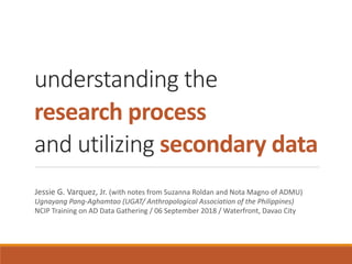 understanding the
research	process
and utilizing secondary	data
Jessie	G.	Varquez,	Jr.	(with	notes	from	Suzanna	Roldan	and	Nota	Magno	of	ADMU)	
Ugnayang	Pang-Aghamtao	(UGAT/	Anthropological	Association	of	the	Philippines)	
NCIP	Training	on	AD	Data	Gathering	/	06	September	2018	/	Waterfront,	Davao	City
 