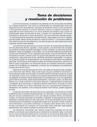 9
Competencias para la profesionalización de la gestión educativa
Toma de decisiones
y resolución de problemas
La toma de decisiones y la resolución de problemas son dos de las áreas más difíciles
en el trabajo profesional. Casi todos los profesionales han estudiado algo acerca de
diagnóstico técnico de problemas y resolución de problemas. Ahora, tomar una decisión
a nivel gerencial requiere un proceso diferente, aunque con algunas similitudes. La
capacidad de tomar decisiones es uno de los atributos que siempre surge cuando los
profesionales hablan de personas de éxito y analizan sus características. Los buenos
tomadores de decisiones no nacen afortunados; pero las condiciones naturales ayudan.
La capacidad de tomar decisiones se puede enseñar y desarrollarse, pero eso no significa
que sea posible "fabricar bolsas de seda con orejas de chancho". Los procesos analíticos
para dividir la resolución de problemas en una serie de pasos han sido usados para formar
a gerentes durante varias décadas.
La primera técnica decisoria que es preciso dominar es la capacidad de diferenciar
entre las decisiones directas, regulares, y hasta urgentes, y las decisiones más complejas
que justifican el análisis requerido para llegar a un buen resultado. Las decisiones directas,
repetitivas, deben ser delegadas -si es posible- y es conveniente establecer procedimientos
modelo para enfrentarlas. En las organizaciones grandes, estos procedimientos deben
formularse por escrito, mientras que en los grupos más pequeños se los puede transmitir
verbalmente. A estas decisiones se las suele llamar decisiones programables, y en algunas
circunstancias pueden ser programadas en una computadora para obtener una respuesta
adecuada. Las decisiones de emergencia deber ser tomadas rápidamente, sobre todo si
está en juego la seguridad. Las situaciones típicas que requieren decisiones urgentes
pueden ser investigadas por adelantado, al tiempo que se establecen procedimientos
modelo para la acción futura.
Después de tomar las decisiones de rutina, nos quedan las decisiones más complejas,
y con frecuencia más difíciles. Estas suelen exigir una gran cantidad de información y
mucha discusión antes de ser tomadas. La primera cuestión a dilucidar es quién se ocupará
de la decisión y cómo. Si no se trata de una decisión particularmente importante, puede
ser delegada. Si la decisión afecta directamente a los empleados pero no es muy significativa
para la marcha de la firma, puede requerir participación, y discusión y grupo. Las elecciones
básicas son: a quién involucrar en el proceso decisorio; si organizar grupos de discusión
y divulgación de la información; y si abordar la decisión usted mismo, sin ayuda. El control
del tiempo también es un factor importante, pero por lo general estos problemas no
desaparecen. No obstante, si se los descuida durante mucho tiempo, pueden degenerar
en crisis.
La elección del tomador de decisiones es muy importante y con frecuencia muestra
la diferencia entre el profesional experimentado y el "aficionado". Entran en juego en esta
elección muchas consideraciones, como, por ejemplo la política interna, los intereses
creados, los intereses personales, las simpatías y antipatías. El estilo japonés de toma de
decisiones complejas ilustra muy bien este punto. Tal vez sea demasiado moroso y hasta
frustrante para los occidentales. Los japoneses insisten en la discusión a fondo, la difusión
de la información y el acuerdo consensual, no importa cuánto tiempo tome. Una vez
tomada una decisión con consenso, los involucrados serán totalmente responsables;
generalmente, esto mejora la calidad y la eficiencia del resultado.
Las decisiones importantes que implican situaciones complejas son las más
difíciles y constituyen una prueba de que un profesional es realmente capaz. La mayoría
de los cursos de decisión gerencial se concentran en las técnicas gerenciales. Hay
muchas técnicas financieras útiles como ayudas para la toma de decisiones; por
 