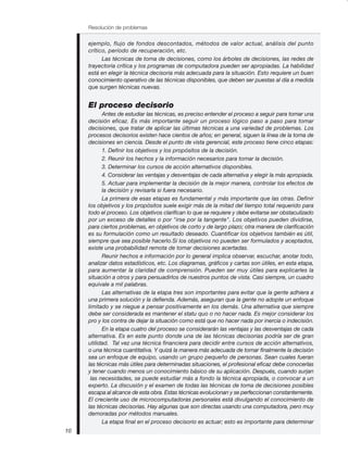 Resolución de problemas
10
ejemplo, flujo de fondos descontados, métodos de valor actual, análisis del punto
crítico, período de recuperación, etc.
Las técnicas de toma de decisiones, como los árboles de decisiones, las redes de
trayectoria crítica y los programas de computadora pueden ser apropiadas. La habilidad
está en elegir la técnica decisoria más adecuada para la situación. Esto requiere un buen
conocimiento operativo de las técnicas disponibles, que deben ser puestas al día a medida
que surgen técnicas nuevas.
El proceso decisorio
Antes de estudiar las técnicas, es preciso entender el proceso a seguir para tomar una
decisión eficaz. Es más importante seguir un proceso lógico paso a paso para tomar
decisiones, que tratar de aplicar las últimas técnicas a una variedad de problemas. Los
procesos decisorios existen hace cientos de años; en general, siguen la línea de la toma de
decisiones en ciencia. Desde el punto de vista gerencial, este proceso tiene cinco etapas:
1. Definir los objetivos y los propósitos de la decisión.
2. Reunir los hechos y la información necesarios para tomar la decisión.
3. Determinar los cursos de acción alternativos disponibles.
4. Considerar las ventajas y desventajas de cada alternativa y elegir la más apropiada.
5. Actuar para implementar la decisión de la mejor manera, controlar los efectos de
la decisión y revisarla si fuera necesario.
La primera de esas etapas es fundamental y más importante que las otras. Definir
los objetivos y los propósitos suele exigir más de la mitad del tiempo total requerido para
todo el proceso. Los objetivos clarifican lo que se requiere y debe evitarse ser obstaculizado
por un exceso de detalles o por "irse por la tangente". Los objetivos pueden dividirse,
para ciertos problemas, en objetivos de corto y de largo plazo; otra manera de clarificación
es su formulación como un resultado deseado. Cuantificar los objetivos también es útil,
siempre que sea posible hacerlo.Si los objetivos no pueden ser formulados y aceptados,
existe una probabilidad remota de tomar decisiones acertadas.
Reunir hechos e información por lo general implica observar, escuchar, anotar todo,
analizar datos estadísticos, etc. Los diagramas, gráficos y cartas son útiles, en esta etapa,
para aumentar la claridad de comprensión. Pueden ser muy útiles para explicarles la
situación a otros y para persuadirlos de nuestros puntos de vista. Casi siempre, un cuadro
equivale a mil palabras.
Las alternativas de la etapa tres son importantes para evitar que la gente adhiera a
una primera solución y la defienda. Además, aseguran que la gente no adopte un enfoque
limitado y se niegue a pensar positivamente en los demás. Una alternativa que siempre
debe ser considerada es mantener el statu quo o no hacer nada. Es mejor considerar los
pro y los contra de dejar la situación como está que no hacer nada por inercia o indecisión.
En la etapa cuatro del proceso se considerarán las ventajas y las desventajas de cada
alternativa. Es en este punto donde una de las técnicas decisorias podría ser de gran
utilidad. Tal vez una técnica financiera para decidir entre cursos de acción alternativos,
o una técnica cuantitativa. Y quizá la manera más adecuada de tomar finalmente la decisión
sea un enfoque de equipo, usando un grupo pequeño de personas. Sean cuales fueran
las técnicas más útiles para determinadas situaciones, el profesional eficaz debe conocerlas
y tener cuando menos un conocimiento básico de su aplicación. Después, cuando surjan
las necesidades, se puede estudiar más a fondo la técnica apropiada, o convocar a un
experto. La discusión y el examen de todas las técnicas de toma de decisiones posibles
escapa al alcance de esta obra. Estas técnicas evolucionan y se perfeccionan constantemente.
El creciente uso de microcomputadoras personales está divulgando el conocimiento de
las técnicas decisorias. Hay algunas que son directas usando una computadora, pero muy
demoradas por métodos manuales.
La etapa final en el proceso decisorio es actuar; esto es importante para determinar
 