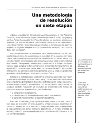 13
Competencias para la profesionalización de la gestión educativa
Una metodología
de resolución
en siete etapas
¿Qué es un problema? Como lo expresa el diccionario de la Real Academia
Española, es un término de origen latino que proviene a su vez del griego y
significa "lanzar hacia adelante". Presenta además las siguientes acepciones:
"cuestión que se trata de aclarar, proposición o dificultad de solución dudosa;
conjunto de hechos y circunstancias que dificultan la consecución de algún fin;
proposición dirigida a averiguar el modo de obtener un resultado cuando ciertos
datos son conocidos".
Los problemas nacen de un malestar, de la identificación de una dificultad
o del entorpecimiento de una aspiración o necesidad. En la expresión de Fustier
(1989) todo problema humano nace de necesidades humanas; existe una
estrecha relación entre necesidad y los problemas, porque estos no son evidentes
en sí mismos. Ellos pueden presentarse en los resultados, en los procesos para
obtener tales logros; pueden asimismo ser problemas de instrumentos, de
organización, de estructuras, o estar relacionados con la formación, información,
motivación o las competencias de las personas. Unos y otros son problemas
que obstaculizan los logros de las acciones o propósitos.
El foco de la metodología de resolución de problemas es develar “qué hacer”
y no solamente trabajar sobre los “cómo hacer”. La resolución de problemas es
una competencia primordial de la gestión estratégica del campo educativo,
porque su preocupación es qué hacer con los problemas, de forma tal de
asegurar calidad y realización. La resolución de problemas como método se
concentra en encarar y generar tres grandes desafíos:
• la comprensión del problema,
• la creación de una estrategia de resolución o intervención y
• el logro del mejoramiento o la solución al problema.
Para ello, la metodología se organiza en siete etapas a transitar; pero, si
bien estas se presentan en forma sucesiva, en los hechos se desarrollan en
formas no lineales, es decir, avanzando y algunas veces retrocediendo sobre
la etapa anterior para ganar claridad y decisión; es un método analítico de
estudio y reflexión que no debería perder su naturaleza más intrínseca: la de
ser un método global.
El foco de la
metodología de
resolución de
problemas es develar
“qué hacer” y no
solamente trabajar
sobre los “cómo
hacer”.
Los problemas nacen
de un malestar, de la
identificación de una
dificultad o del
entorpecimiento de
una aspiración o
necesidad.
 