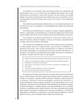 Resolución de problemas: Una metodología de resolución en siete etapas
16
El problema, por otra parte, tiene que hacerse visible a los integrantes del
equipo gestor, pero a su vez, tendría que ser inteligible para alguien que no esté
directamente involucrado en este primer estudio; de esta manera, es posible
realizar una primera caracterización del problema que ya es compartida y común
al equipo gestor. Este informe tiene que cumplir, por lo menos, con los siguientes
requisitos:
• El problema está planteado objetivamente: es una simple presentación de
los hechos en la que no se adelantan o se preestablecen las causas o las soluciones
del problema.
• El problema está delimitado en su alcance: los datos, espacios geográficos,
efectos y magnitudes son abarcables por un equipo de gestores de tal forma que
puede trabajar sobre él de manera realista para buscar alternativas de solución.
• El problema se entiende básicamente por todos de la misma forma: la
redacción sencilla y directa es objetiva y unívoca, no da lugar a sobreentendidos
ni apela a otros conocimientos restringidos.
Una vez que se ha establecido un primer informe sobre cuál es el problema,
el equipo gestor entra en el segundo paso, que consiste en establecer una
valoración del mismo. Esto se logra recuperando los objetivos nacionales y
provinciales estratégicos de política para esa área educativa afectada por un
problema. Una situación es problemática para alguien que asume un estándar o
un objetivo o estado ideal de cosas en este aspecto.
Explicitar el horizonte de intervención planteándose las siguientes preguntas entre otras:
¿Cuáles son los objetivos nacionales y provinciales de política educativa que están
implicados en esta situación problemática?
¿Qué pasaría a nivel regional, provincial y nacional si el problema no es tratado en el
corto plazo?
¿Cuál sería el estado deseado de no existir el problema?
¿En qué plazo debería ser alcanzado el estándar?
Al recuperar el horizonte de intervención, el equipo gestor retoma la definición
que ya realizó respecto de dónde quiere estar situado cuando el problema esté
resuelto o la situación, mejorada. Definir la situación deseada o meta proporciona
un enfoque y dirección a toda las estrategias y acciones de intervención, y
fundamentalmente orienta al equipo respecto de las expectativas de los otros
integrantes. Este horizonte de intervención puede explicitarse de diferentes maneras:
un párrafo descriptivo, un objetivo general o una meta (entendida como un resultado
concreto y cuantificado que se espera obtener). Una meta mensurable hace posible
dejar huellas de progreso a medida que se soluciona el problema. Y más allá de
preestablecer indicadores de seguimiento, permitirá además adelantar un primer
diseño de cómo y qué se deseará evaluar al final de la intervención.
 