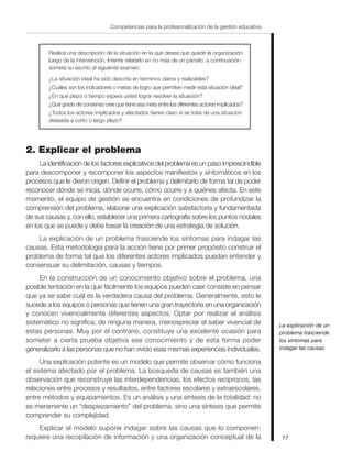17
Competencias para la profesionalización de la gestión educativa
Realice una descripción de la situación en la que desea que quede la organización
luego de la intervención. Intente relatarlo en no más de un párrafo; a continuación
someta su escrito al siguiente examen:
¿La situación ideal ha sido descrita en términos claros y realizables?
¿Cuáles son los indicadores o metas de logro que permiten medir esta situación ideal?
¿En qué plazo o tiempo espera usted lograr resolver la situación?
¿Qué grado de consenso cree que tiene esa meta entre los diferentes actores implicados?
¿Todos los actores implicados y afectados tienen claro si se trata de una situación
deseada a corto o largo plazo?
2. Explicar el problema
La identificación de los factores explicativos del problema es un paso imprescindible
para descomponer y recomponer los aspectos manifiestos y sintomáticos en los
procesos que le dieron origen. Definir el problema y delimitarlo de forma tal de poder
reconocer dónde se inicia, dónde ocurre, cómo ocurre y a quiénes afecta. En este
momento, el equipo de gestión se encuentra en condiciones de profundizar la
comprensión del problema, elaborar una explicación satisfactoria y fundamentada
de sus causas y, con ello, establecer una primera cartografía sobre los puntos nodales
en los que se puede y debe basar la creación de una estrategia de solución.
La explicación de un problema trasciende los síntomas para indagar las
causas. Esta metodología para la acción tiene por primer propósito construir el
problema de forma tal que los diferentes actores implicados puedan entender y
consensuar su delimitación, causas y tiempos.
En la construcción de un conocimiento objetivo sobre el problema, una
posible tentación en la que fácilmente los equipos pueden caer consiste en pensar
que ya se sabe cuál es la verdadera causa del problema. Generalmente, esto le
sucede a los equipos o personas que tienen una gran trayectoria en una organización
y conocen vivencialmente diferentes aspectos. Optar por realizar el análisis
sistemático no significa, de ninguna manera, menospreciar el saber vivencial de
estas personas. Muy por el contrario, constituye una excelente ocasión para
someter a cierta prueba objetiva ese conocimiento y de esta forma poder
generalizarlo a las personas que no han vivido esas mismas experiencias individuales.
Una explicación potente es un modelo que permite observar cómo funciona
el sistema afectado por el problema. La búsqueda de causas es también una
observación que reconstruye las interdependencias, los efectos recíprocos, las
relaciones entre procesos y resultados, entre factores escolares y extraescolares,
entre métodos y equipamientos. Es un análisis y una síntesis de la totalidad: no
es meramente un “despiezamiento” del problema, sino una síntesis que permite
comprender su complejidad.
Explicar el modelo supone indagar sobre las causas que lo componen:
requiere una recopilación de información y una organización conceptual de la
La explicación de un
problema trasciende
los síntomas para
indagar las causas.
 
