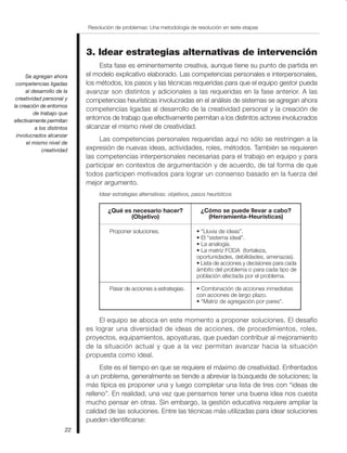 Se agregan ahora
competencias ligadas
al desarrollo de la
creatividad personal y
la creación de entornos
de trabajo que
efectivamente permitan
a los distintos
involucrados alcanzar
el mismo nivel de
creatividad
Resolución de problemas: Una metodología de resolución en siete etapas
22
3. Idear estrategias alternativas de intervención
Esta fase es eminentemente creativa, aunque tiene su punto de partida en
el modelo explicativo elaborado. Las competencias personales e interpersonales,
los métodos, los pasos y las técnicas requeridas para que el equipo gestor pueda
avanzar son distintos y adicionales a las requeridas en la fase anterior. A las
competencias heurísticas involucradas en el análisis de sistemas se agregan ahora
competencias ligadas al desarrollo de la creatividad personal y la creación de
entornos de trabajo que efectivamente permitan a los distintos actores involucrados
alcanzar el mismo nivel de creatividad.
Las competencias personales requeridas aquí no sólo se restringen a la
expresión de nuevas ideas, actividades, roles, métodos. También se requieren
las competencias interpersonales necesarias para el trabajo en equipo y para
participar en contextos de argumentación y de acuerdo, de tal forma de que
todos participen motivados para lograr un consenso basado en la fuerza del
mejor argumento.
Idear estrategias alternativas: objetivos, pasos heurísticos
• “Lluvia de ideas”.
• El “sistema ideal”.
• La analogía.
• La matriz FODA (fortaleza,
oportunidades, debilidades, amenazas).
• Lista de acciones y decisiones para cada
ámbito del problema o para cada tipo de
población afectada por el problema.
• Combinación de acciones inmediatas
con acciones de largo plazo.
• “Matriz de agregación por pares”.
¿Qué es necesario hacer?
(Objetivo)
¿Cómo se puede llevar a cabo?
(Herramienta-Heurísticas)
Proponer soluciones.
Pasar de acciones a estrategias.
El equipo se aboca en este momento a proponer soluciones. El desafío
es lograr una diversidad de ideas de acciones, de procedimientos, roles,
proyectos, equipamientos, apoyaturas, que puedan contribuir al mejoramiento
de la situación actual y que a la vez permitan avanzar hacia la situación
propuesta como ideal.
Este es el tiempo en que se requiere el máximo de creatividad. Enfrentados
a un problema, generalmente se tiende a abreviar la búsqueda de soluciones; la
más típica es proponer una y luego completar una lista de tres con “ideas de
relleno”. En realidad, una vez que pensamos tener una buena idea nos cuesta
mucho pensar en otras. Sin embargo, la gestión educativa requiere ampliar la
calidad de las soluciones. Entre las técnicas más utilizadas para idear soluciones
pueden identificarse:
 