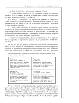 23
Competencias para la profesionalización de la gestión educativa
• La “lluvia de ideas” (ya mencionada en etapas anteriores).
• El “sistema ideal”. Consiste en no considerar en este momento las
restricciones, sino desplegar al máximo las posibilidades y utopías, lo que permitiría
visualizar el máximo de realización a alcanzar.
• La analogía. Consiste en estudiar cómo se han solucionado problemas en
ámbitos -absoluta y hasta a simple vista disparatadamente- distintos a nuestro
problema. Rescatar nuevas formas de plantearse las interrogantes, de visualizar
nuevos horizontes, etcétera.
• La matriz FODA. El análisis de fortalezas, oportunidades, debilidades y
amenazas en la situación problemática es un instrumento heurístico que en esta
etapa nos posibilitaría recuperar al máximo las oportunidades y las fortalezas que
se presentan alrededor del problema. De esta forma, ampliamos nuestros márgenes
de intervención reduciendo amenazas y debilidades.
• Transformaciones creativas. Esta técnica genera alternativas de las siguientes
formas: agrandando el problema, reduciéndolo, magnificándolo, invirtiéndolo,
etcétera.
En una lista con, por ejemplo, veinte o más ideas de solución alternativas,
habrá un buen margen de variación como para seleccionar ideas originales y
creativas, un aporte de calidad al proceso de mejoramiento. Será válido interrogarse
sobre las alternativas y sobre las posibilidades que ellas plantean.
Factores causales sobre los cuales podrían sugerirse ideas de solución, dependiendo del
modelo explicativo elaborado.
Factores de
MÉTODOS y PROCESOS
(didácticas especiales y generales,
guías de lectura, técnicas de
planificación curricular en la escuela,
metodología de proyectos, carrera
docente, tutorías)
Factores de
RECURSOS
(infraestructura, nuevos equipos,
informática, laboratorios, becas de
estudio, hogares estudiantiles, becas
para giras de fin de curso)
Factores de
FORMACIÓN Y
PROFESIONALIZACIÓN
(actualización, formación de pre
y posgrado, formación en el
trabajo, formación a distancia,
formación permanente, culturas
de trabajo)
Factores del
CONTEXTO LOCAL Y SOCIAL
(Centros de padres, ex alumnos,
comisiones de colaboración, convenios
con actores locales, redes de
cooperación, emprendimientos
conjuntos con las fuerzas vivas de la
comunidad, con el sector privado)
En este momento, puede utilizarse cualquiera de los instrumentos heurísticos
para idear soluciones. En este caso, la actividad de generación tendrá que
transitar entre sus dos marcos de referencia: por un lado, el modelo explicativo
elaborado para el problema y, por otro, el horizonte estratégico de ese equipo de
gestión. Es decir, las ideas creativas tendrán que posibilitar la actuación sobre los
factores causales para mitigar o revertir los efectos. Al final de la técnica, podrá
 