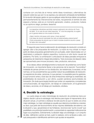 Resolución de problemas: Una metodología de resolución en siete etapas
24
contarse con una lista de al menos veinte ideas novedosas y alternativas de
solución sobre las que aún no se expresa una valoración anticipada de factibilidad.
En la reunión del equipo gestor en que se apliquen estas técnicas deben encuadrase
permanentemente las intervenciones de todos, recuperando el sentido de este
espacio y tiempo; este es un momento generador, creativo, productor; todavía
no es oportuno elegir, ponderar, desechar.
Los siguientes indicadores permitirán revisar la aplicación de la técnica de “lluvia
de ideas”. En el caso de que Usted responda “sí” a las tres preguntas, se sugiere
por lo general reiterar en otra ocasión la técnica.
¿Algún miembro del equipo evitó opinar o hacer aportes?
¿Las ideas de solución aportadas han sido ya implementadas anteriormente?
¿Hubo propuestas de solución que no fueron incluidas durante la reunión a pesar
de haber sido insinuadas?
El segundo paso hacia la elaboración de estrategias de resolución consiste en
agregar valor a las propuestas de resolución. La razón es muy simple: la mayor
parte de ideas propuestas generalmente son puntuales, están relacionadas con un
destinatario o población objetivo específica, involucra un sólo factor causal del
problema. Por tanto, la combinación o articulación de ideas parciales enriquece la
perspectiva de tratamiento integral del problema. Todo el proceso de ideación debe
ser aprovechado para innovar procesos, roles, productos, estructura.
Si se desea utilizar estratégicamente la resolución de problemas como factor
de innovación, es importante liberar a las personas de la reacción “burocrática”
instalada de pensar primero en los obstáculos, las resistencias, la escasez; en las
normas y en los procedimientos que podrían reducir las posibilidades de resolución.
La experiencia de estas personas, lo que piensan, lo aceptable para los gestores,
lo que funcionó antes y todo tipo de otras limitaciones restringe la creatividad, las
posibilidades de resolución y, por último, pueden perderse oportunidades de
innovación. Sin duda que el equipo tendrá que contar con experiencia y competencias
comunicacionales, de negociación, de trabajo en colaboración, en la generación
de ideas y acciones, en el trabajo por resultados, etcétera.
4. Decidir la estrategia
La cuarta etapa en esta metodología de resolución de problemas tiene por
objetivo decidir cuál es la estrategia más efectiva para lograr el mejoramiento de la
situación actual, y lo primero a destacar de este asunto es que no existe una única
mejor estrategia. La mejor estrategia es aquella que relaciona el problema a resolver,
es decir, que parte del reconocimiento de las mayores debilidades del sistema o de
la situación y que, apoyándose en las fortalezas, reconoce ese “punto crucial” que
posibilitaría una profunda transformación y acrecentaría la capacidad institucional de
lograr sus propósitos. Estrictamente, la decisión elige una estrategia -o un conjunto
de ellas- definiendo cuándo se hará, quién lo realizará, cómo se llevará a cabo, con
qué presupuesto e identificando asimismo qué ayudas se requerirán.
 
