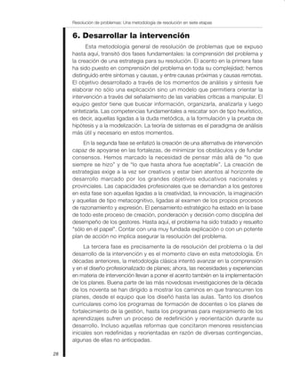 28
Resolución de problemas: Una metodología de resolución en siete etapas
6. Desarrollar la intervención
Esta metodología general de resolución de problemas que se expuso
hasta aquí, transitó dos fases fundamentales: la comprensión del problema y
la creación de una estrategia para su resolución. El acento en la primera fase
ha sido puesto en comprensión del problema en toda su complejidad; hemos
distinguido entre síntomas y causas, y entre causas próximas y causas remotas.
El objetivo desarrollado a través de los momentos de análisis y síntesis fue
elaborar no sólo una explicación sino un modelo que permitiera orientar la
intervención a través del señalamiento de las variables críticas a manipular. El
equipo gestor tiene que buscar información, organizarla, analizarla y luego
sintetizarla. Las competencias fundamentales a rescatar son de tipo heurístico,
es decir, aquellas ligadas a la duda metódica, a la formulación y la prueba de
hipótesis y a la modelización. La teoría de sistemas es el paradigma de análisis
más útil y necesario en estos momentos.
En la segunda fase se enfatizó la creación de una alternativa de intervención
capaz de apoyarse en las fortalezas, de minimizar los obstáculos y de fundar
consensos. Hemos marcado la necesidad de pensar más allá de “lo que
siempre se hizo” y de “lo que hasta ahora fue aceptable”. La creación de
estrategias exige a la vez ser creativos y estar bien atentos al horizonte de
desarrollo marcado por los grandes objetivos educativos nacionales y
provinciales. Las capacidades profesionales que se demandan a los gestores
en esta fase son aquellas ligadas a la creatividad, la innovación, la imaginación
y aquellas de tipo metacognitivo, ligadas al examen de los propios procesos
de razonamiento y expresión. El pensamiento estratégico ha estado en la base
de todo este proceso de creación, ponderación y decisión como disciplina del
desempeño de los gestores. Hasta aquí, el problema ha sido tratado y resuelto
"sólo en el papel”. Contar con una muy fundada explicación o con un potente
plan de acción no implica asegurar la resolución del problema.
La tercera fase es precisamente la de resolución del problema o la del
desarrollo de la intervención y es el momento clave en esta metodología. En
décadas anteriores, la metodología clásica intentó avanzar en la comprensión
y en el diseño profesionalizado de planes; ahora, las necesidades y experiencias
en materia de intervención llevan a poner el acento también en la implementación
de los planes. Buena parte de las más novedosas investigaciones de la década
de los noventa se han dirigido a mostrar los caminos en que transcurren los
planes, desde el equipo que los diseñó hasta las aulas. Tanto los diseños
curriculares como los programas de formación de docentes o los planes de
fortalecimiento de la gestión, hasta los programas para mejoramiento de los
aprendizajes sufren un proceso de redefinición y reorientación durante su
desarrollo. Incluso aquellas reformas que concitaron menores resistencias
iniciales son redefinidas y reorientadas en razón de diversas contingencias,
algunas de ellas no anticipadas.
 