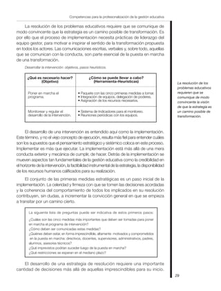 La resolución de los problemas educativos requiere que se comunique de
modo convincente que la estrategia es un camino posible de transformación. Es
por ello que el proceso de implementación necesita prácticas de liderazgo del
equipo gestor, para motivar e inspirar el sentido de la transformación propuesta
en todos los actores. Las comunicaciones escritas, verbales y, sobre todo, aquellas
que se comunican con la conducta, son parte esencial de la puesta en marcha
de una transformación.
Desarrollar la intervención: objetivos, pasos heurísticos.
• Paquete con las cinco primeras medidas a tomar.
• Integración de equipos, delegación de poderes.
• Asignación de los recursos necesarios.
• Sistema de Indicadores para el monitoreo.
• Reuniones periódicas con los equipos.
¿Qué es necesario hacer?
(Objetivo)
¿Cómo se puede llevar a cabo?
(Herramienta-Heurísticas)
Poner en marcha el
programa.
Monitorear y regular el
desarrollo de la intervención.
El desarrollo de una intervención es entendido aquí como la implementación.
Este término, y no el viejo concepto de ejecución, resulta más fiel para entender cuáles
son los supuestos que el pensamiento estratégico y sistémico coloca en este proceso.
Implementar es más que ejecutar. La implementación está más allá de una mera
conducta exterior y mecánica de cumplir, de hacer. Detrás de la implementación se
mueven aspectos tan fundamentales de la gestión educativa como la credibilidad en
el horizonte de la intervención, la factibilidad instrumental de la estrategia, la disponibilidad
de los recursos humanos calificados para su realización.
El conjunto de las primeras medidas estratégicas es un paso inicial de la
implementación. La celeridad y firmeza con que se tomen las decisiones acordadas
y la coherencia del comportamiento de todos los implicados en su resolución
contribuyen, sin dudas, a incrementar la convicción general en que se empieza
a transitar por un camino cierto.
La siguiente lista de preguntas puede ser indicativa de estos primeros pasos:
¿Cuáles son las cinco medidas más importantes que deben ser tomadas para poner
en marcha el programa de intervención?
¿Cómo deben ser comunicadas estas medidas?
¿Quiénes deben estar, en forma imprescindible, altamente motivados y comprometidos
en la puesta en marcha: directivos, docentes, supervisores, administrativos, padres,
alumnos, asesores técnicos?
¿Qué imprevistos podrían suceder luego de la puesta en marcha?
¿Qué restricciones se esperan en el mediano plazo?
El desarrollo de una estrategia de resolución requiere una importante
cantidad de decisiones más allá de aquellas imprescindibles para su inicio.
29
Competencias para la profesionalización de la gestión educativa
La resolución de los
problemas educativos
requieren que se
comunique de modo
convincente la visión
de que la estrategia es
un camino posible de
transformación.
 