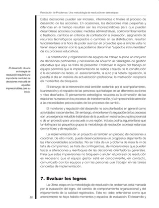 Resolución de Problemas: Una metodología de resolución en siete etapas
30
Estas decisiones pueden ser iniciales, intermedias o finales al proceso de
desarrollo de las acciones. En ocasiones, las decisiones más pequeñas y
diferidas en el tiempo resultan ser las imprescindibles para que puedan
desarrollarse acciones cruciales: medidas administrativas, como nombramientos
o traslados, cambios en criterios de contratación o evaluación, asignación de
recursos tecnológicos apropiados o cambios en su distribución, resultan
fundamentales a la hora de poder avanzar en proyectos que a simple vista no
tienen mayor relación con lo que podemos denominar “aspectos instrumentales”
de los procesos educativos.
La constitución y organización de equipos de trabajo supone un conjunto
de decisiones pertinentes y necesarias de acuerdo al paradigma de gestión
educativa que aquí se trata de presentar. Promover la lógica del trabajo en
equipo permitirá que la implementación se realice a través de la constitución
o la expansión de redes, el asesoramiento, la auto y la hetero regulación, la
puesta al día en materia de actualización profesional, la motivación recíproca
en momentos de bloqueos.
El liderazgo de la intervención está también sostenido por el acompañamiento,
la animación y el respaldo de las personas que trabajan en las diferentes acciones
y roles diseñados. El pensamiento estratégico recupera así la dimensión de las
relaciones humanas en los procesos de transformación, y la imprescindible atención
a las necesidades psicosociales de los procesos de cambio.
El monitoreo y regulación del desarrollo no son planteados en general como
actividades trascendentes. Sin embargo, el monitoreo y la regulación de los procesos
son una exigencia ineludible tratándose de la puesta en marcha de un plan provincial
o de un proyecto para una escuela o una región. Incluso podría argumentarse que
también para los pequeños grupos la metodología de resolución aconseja instancias
de monitoreo y de regulación.
La implementación de un proyecto es también un proceso de decisiones a
coordinar. De otro modo, puede desencadenarse un progresivo alejamiento de
las intencionalidades acordadas. No se trata de un problema de mala fe ni de
falta de compromiso; se trata de contingencias, de imprevisiones que pueden
forzar a alteraciones y reenfoques de las decisiones orientadoras generales.
Para que estas imprevisiones no bloqueen o anulen el proceso de resolución
es necesario que el equipo gestor esté en conocimiento, en contacto,
comunicado con los equipos y con las personas que trabajan en las tareas
concretas de implementación.
7. Evaluar los logros
La última etapa en la metodología de resolución de problemas está marcada
por la evaluación del logro, del cambio de comportamiento organizacional y del
mejoramiento de la calidad registrados. Esto no debe entenderse como que
anteriormente no haya habido momentos y espacios de evaluación. El desarrollo y
El desarrollo de una
estrategia de
resolución requiere una
importante cantidad de
decisiones más allá de
aquellas
imprescindibles para su
inicio.
 