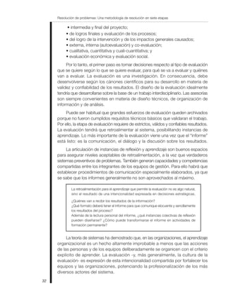 Resolución de problemas: Una metodología de resolución en siete etapas
32
• intermedia y final del proyecto;
• de logros finales y evaluación de los procesos;
• del logro de la intervención y de los impactos generales causados;
• externa, interna (autoevaluación) y co-evaluación;
• cualitativa, cuantitativa y cuali-cuantitativa; y
• evaluación económica y evaluación social.
Por lo tanto, el primer paso es tomar decisiones respecto al tipo de evaluación
que se quiere según lo que se quiere evaluar, para qué se va a evaluar y quiénes
van a evaluar. La evaluación es una investigación. En consecuencia, debe
desenvolverse según los cánones científicos para su desarrollo en materia de
validez y confiabilidad de los resultados. El diseño de la evaluación idealmente
tendría que desarrollarse sobre la base de un trabajo interdisciplinario. Las asesorías
son siempre convenientes en materia de diseño técnicos, de organización de
información y de análisis.
Puede ser habitual que grandes esfuerzos de evaluación queden archivados
porque no fueron cumplidos requisitos técnicos básicos que validaran el trabajo.
Por ello, la etapa de evaluación requiere de estrictos, válidos y confiables resultados.
La evaluación tendrá que retroalimentar al sistema, posibilitando instancias de
aprendizaje. Lo más importante de la evaluación viene una vez que el “informe”
está listo: es la comunicación, el diálogo y la discusión sobre los resultados.
La articulación de instancias de reflexión y aprendizaje son buenos espacios
para asegurar niveles aceptables de retroalimentación, a la vez que verdaderos
sistemas preventivos de problemas. También generan capacidades y competencias
compartidas entre los integrantes de los equipos de gestión. Para ello habrá que
establecer procedimientos de comunicación especialmente elaborados, ya que
se sabe que los informes generalmente no son aprovechados al máximo.
La retroalimentación para el aprendizaje que permite la evaluación no es algo natural,
sino el resultado de una intencionalidad expresada en decisiones estratégicas.
¿Quiénes van a recibir los resultados de la información?
¿Qué formato deberá tener el informe para que comunique elocuente y sencillamente
los resultados del proceso?
Además de la lectura personal del informe, ¿qué instancias colectivas de reflexión
pueden diseñarse? ¿Cómo puede transformarse el informe en actividades de
formación permanente?
La teoría de sistemas ha demostrado que, en las organizaciones, el aprendizaje
organizacional es un hecho altamente improbable a menos que las acciones
de las personas y de los equipos deliberadamente se organicen con el criterio
explícito de aprender. La evaluación -y, más generalmente, la cultura de la
evaluación- es expresión de esta intencionalidad compartida por fortalecer los
equipos y las organizaciones, potenciando la profesionalización de los más
diversos actores del sistema.
 