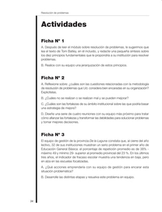 Resolución de problemas
34
Actividades
Ficha Nº 1
A. Después de leer el módulo sobre resolución de problemas, le sugerimos que
lea el texto de Tom Batley, en él incluido, y redacte una pequeña síntesis sobre
los diez principios fundamentales que le propondría a su institución para resolver
problemas.
B. Realice con su equipo una jerarquización de estos principios.
Ficha Nº 2
A. Reflexione sobre: ¿cuáles son las cuestiones relacionadas con la metodología
de resolución de problemas que Ud. considera bien encaradas en su organización?
Explicítelas.
B. ¿Cuáles no se realizan o se realizan mal y se pueden mejorar?
C. ¿Cuáles son las fortalezas de su ámbito institucional sobre las que podría basar
una estrategia de mejora?
D. Diseñe una serie de cuatro reuniones con su equipo más próximo para tratar
cómo afianzar las fortalezas y transformar las debilidades para solucionar problemas
y tomar mejores decisiones.
Ficha Nº 3
El equipo de gestión de la provincia De la Laguna constata que, al cierre del año
lectivo, 32 de sus instituciones muestran un serio problema en el primer año de
Educación General Básica: el porcentaje de repetición promedio es de 38% -
máximo 49 y mínimo 29- superior al promedio provincial del 23 %. En los últimos
tres años, el indicador de fracaso escolar muestra una tendencia en baja, pero
en alza en las escuelas focalizadas.
A. ¿Qué acciones emprendería con su equipo de gestión para encarar esta
situación problemática?
B. Desarrolle las distintas etapas y resuelva este problema en equipo.
 