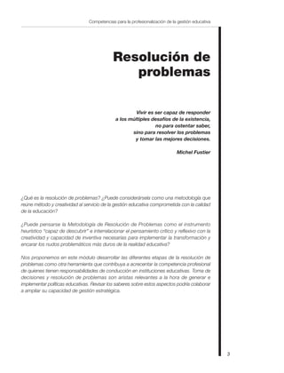 3
Competencias para la profesionalización de la gestión educativa
Resolución de
problemas
Vivir es ser capaz de responder
a los múltiples desafíos de la existencia,
no para ostentar saber,
sino para resolver los problemas
y tomar las mejores decisiones.
Michel Fustier
¿Qué es la resolución de problemas? ¿Puede considerársela como una metodología que
reúne método y creatividad al servicio de la gestión educativa comprometida con la calidad
de la educación?
¿Puede pensarse la Metodología de Resolución de Problemas como el instrumento
heurístico “capaz de descubrir” e interrelacionar el pensamiento crítico y reflexivo con la
creatividad y capacidad de inventiva necesarias para implementar la transformación y
encarar los nudos problemáticos más duros de la realidad educativa?
Nos proponemos en este módulo desarrollar las diferentes etapas de la resolución de
problemas como otra herramienta que contribuya a acrecentar la competencia profesional
de quienes tienen responsabilidades de conducción en instituciones educativas. Toma de
decisiones y resolución de problemas son aristas relevantes a la hora de generar e
implementar políticas educativas. Revisar los saberes sobre estos aspectos podría colaborar
a ampliar su capacidad de gestión estratégica.
 