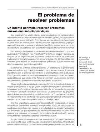 5
Competencias para la profesionalización de la gestión educativa
El problema de
resolver problemas
Un intento perimido: resolver problemas
nuevos con soluciones viejas
Las organizaciones -y entre ellas los sistemas educativos- se han desarrollado
durante décadas en una cultura que trató de forma muy particular los problemas
que surgían en su administración. Encontrar una solución a los problemas consistía
muchas veces en “normalizarlos”, es decir, tratarlos según las normas y la lógica
que predominaba en el resto de la administración. Dicho en otros términos, dentro
de esa cultura, los problemas eran un contratiempo para el funcionamiento normal.
Sin embargo, la experiencia ha demostrado desde hace tiempo que esta
paradoja de “normalidad” y de “irresolución” termina por atrapar y paralizar. La
mayoría de las organizaciones educativas parece no aceptar las soluciones
tradicionalmente implementadas. En un somero recorrido por los estilos más
comunes para resolver las anomalías que se presentan, pueden identificarse
algunos esquemas esenciales, entre ellos:
Confundir los síntomas con los problemas. Un problema no es generalmente
lo que se manifiesta, así como la enfermedad no es la alta temperatura. Al confundir
el problema con el síntoma, se contribuye a una simplificación de la situación.
Esta lógica sintomática de tratamiento generalmente desemboca en “soluciones”
apropiadas pero que operan entre “falsos problemas”, soluciones que terminan
reaccionando muy negativamente sobre el problema subyacente.
Una metodología apropiada de resolución tendría que partir de trabajar en
etapas que le permitan al equipo gestor comprender el problema: seleccionar los
indicadores que lo registran objetivamente, delimitar su manifestación, estudiar
su “historia”, analizar y sintetizar sus causas. La comprensión del problema
permitirá abrir nuevas posibilidades de tratamiento, de innovación de procesos,
de mejoramiento de los resultados y de aprendizaje organizacional. Sintéticamente,
comprender un problema supone aprender sobre el problema.
Frente a un problema, aplicar sin más una solución ya elaborada. Al aplicar
una solución previamente elaborada a un problema nuevo, se desconocen las
condiciones específicas, sus causas, la singularidad de los actores involucrados
y la efectividad de que el problema se resuelva con esta única solución. Al no
generar una verdadera comprensión del problema, la administración termina
sobreutilizando y descontextualizando una misma solución.
La falta de etapas que permitan crear una estrategia de intervención termina
por tener un alto costo en términos de funcionamiento del sistema. Una solución
que no esté relacionada con las causas puede generar nuevos problemas, es
Sin embargo, la
experiencia ha
demostrado desde
hace tiempo que esta
paradoja de
“normalidad” y de
“irresolución” termina
por atrapar y paralizar.
 