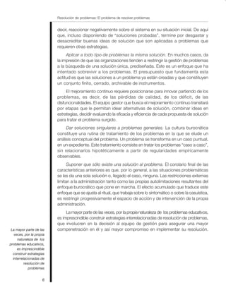 Resolución de problemas: El problema de resolver problemas
6
decir, reaccionar negativamente sobre el sistema en su situación inicial. De aquí
que, incluso disponiendo de “soluciones probadas”, termine por desgastar y
desacreditar buenas ideas de solución que son aplicadas a problemas que
requieren otras estrategias.
Aplicar a todo tipo de problemas la misma solución. En muchos casos, da
la impresión de que las organizaciones tienden a restringir la gestión de problemas
a la búsqueda de una solución única, prediseñada. Este es un enfoque que ha
intentado sobrevivir a los problemas. El presupuesto que fundamenta esta
actitud es que las soluciones a un problema ya están creadas y que constituyen
un conjunto finito, cerrado, archivable de instrumentos.
El mejoramiento continuo requiere posicionarse para innovar partiendo de los
problemas, es decir, de las pérdidas de calidad, de los déficit, de las
disfuncionalidades. El equipo gestor que busca el mejoramiento continuo transitará
por etapas que le permitan idear alternativas de solución, combinar ideas en
estrategias, decidir evaluando la eficacia y eficiencia de cada propuesta de solución
para tratar el problema surgido.
Dar soluciones singulares a problemas generales. La cultura burocrática
constituye una rutina de tratamiento de los problemas en la que se elude un
análisis conceptual del problema. Un problema se transforma en un caso puntual,
en un expediente. Este tratamiento consiste en tratar los problemas “caso a caso”,
sin relacionarlos hipotéticamente a partir de regularidades empíricamente
observables.
Suponer que sólo existe una solución al problema. El corolario final de las
características anteriores es que, por lo general, a las situaciones problemáticas
se les da una sola solución o, llegado el caso, ninguna. Las restricciones externas
limitan a la administración tanto como las propias autolimitaciones resultantes del
enfoque burocrático que pone en marcha. El efecto acumulado que traduce este
enfoque que se ajusta al ritual, que trabaja sobre lo sintomático o sobre la casuística,
es restringir progresivamente el espacio de acción y de intervención de la propia
administración.
La mayor parte de las veces, por la propia naturaleza de los problemas educativos,
es imprescindible construir estrategias interrelacionadas de resolución de problemas,
que involucren en la decisión al equipo de gestión para asegurar una mayor
compenetración en él y así mayor compromiso en implementar su resolución.La mayor parte de las
veces, por la propia
naturaleza de los
problemas educativos,
es imprescindible
construir estrategias
interrelacionadas de
resolución de
problemas
 
