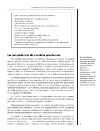 7
Competencias para la profesionalización de la gestión educativa
Estilos y actitudes que traban la resolución de problemas:
• Trabajar permanentemente sobre los síntomas.
• Temerle a los problemas.
• Despreciar los problemas.
• Tomar decisiones sin reflexionar, sin comprender qué ocurre.
• Suponer y no analizar las causas.
• Falta de claridad de metas.
• Juzgar en lugar de indagar.
• Trabajar sobre lo urgente y no sobre lo relevante.
• Analizar y no implementar soluciones.
• Desvalorizar los espacios para el desarrollo de la creatividad.
• Fantasear que todos los problemas pueden ser resueltos por una sola persona.
• Trabajar sólo para el corto plazo.
La competencia de resolver problemas
Los desafíos que enfrentan los sistemas educativos en materia de calidad,
equidad, profesionalización docente y fortalecimiento institucional no podrán ser
abordados totalmente mientras no se alienten cambios sólidos y sostenidos en las
formas de trabajo de la gestión educativa. La adopción y el desarrollo de otras
competencias y metodología de trabajo para un equipo gestor resultan ser requisitos
imprescindibles para la transformación educativa. El reto fundamental del mejoramiento
continuo requiere el compromiso de aprender por parte de los actores del sistema.
La metodología general de resolución de problemas es un método que permite
no solamente resolver un problema puntual (lo cual hace a su propia eficiencia) sino
que también deberá ser vista como una estrategia explícita que permite crear, adquirir
y transferir nuevos conocimientos. Más que las herramientas exteriores, los
“procedimientos físicos” o el “software”, importa la capacidad de generar en cada
etapa del proceso de resolución, un cambio de comportamiento en nosotros mismos,
en los equipos y en el sistema.
La posibilidad de aprender pasa por comprender los problemas de forma nueva
y distinta. Se trata de romper con una forma de identificar y de entender los problemas
para posicionarse con otras fortalezas para su resolución.
Estas exigencias se han traducido en un método que define fases y momentos
para la resolución de problemas. Cada una de sus etapas se relaciona con los objetivos
de mejoramiento y, para ello, será necesario ampliar la comprensión del problema,
generar diversas estrategias de resolución y analizar cuál es la mejor.
La metodología de resolución de problemas se asume para cada nueva situación
problemática y propicia organizaciones inteligentes, abiertas al aprendizaje de
todos sus integrantes, con capacidad de experimentar para el logro de sus
objetivos educacionales y claridad de metas. Permite encarar y resolver
Los desafíos que
enfrentan los sistemas
educativos en materia
de calidad, equidad,
profesionalización
docente y
fortalecimiento
institucional no podrán
ser abordados
totalmente mientras no
se alienten cambios
sólidos y sostenidos en
las formas de trabajo
de la gestión educativa.
 