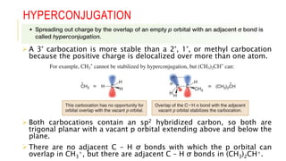 HYPERCONJUGATION
 A 3° carbocation is more stable than a 2°, 1°, or methyl carbocation
because the positive charge is delocalized over more than one atom.
 Both carbocations contain an sp2 hybridized carbon, so both are
trigonal planar with a vacant p orbital extending above and below the
plane.
 There are no adjacent C – H σ bonds with which the p orbital can
overlap in CH3
+, but there are adjacent C – H σ bonds in (CH3)2CH+.
 