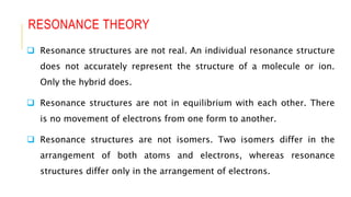 RESONANCE THEORY
 Resonance structures are not real. An individual resonance structure
does not accurately represent the structure of a molecule or ion.
Only the hybrid does.
 Resonance structures are not in equilibrium with each other. There
is no movement of electrons from one form to another.
 Resonance structures are not isomers. Two isomers differ in the
arrangement of both atoms and electrons, whereas resonance
structures differ only in the arrangement of electrons.
 